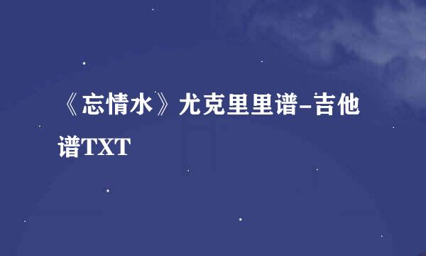 《忘情水》尤克里里谱-吉他谱TXT
