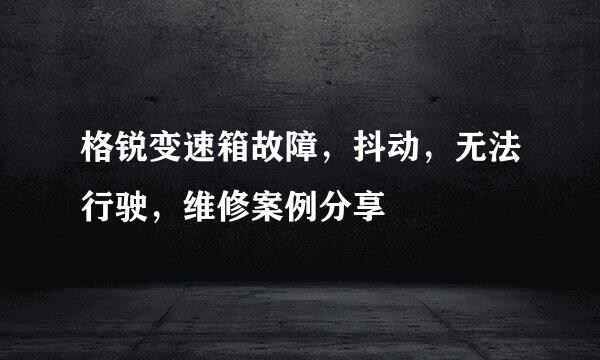 格锐变速箱故障，抖动，无法行驶，维修案例分享
