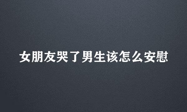 女朋友哭了男生该怎么安慰