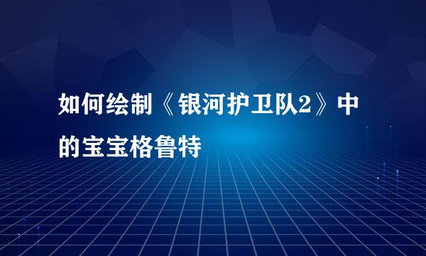 如何绘制《银河护卫队2》中的宝宝格鲁特