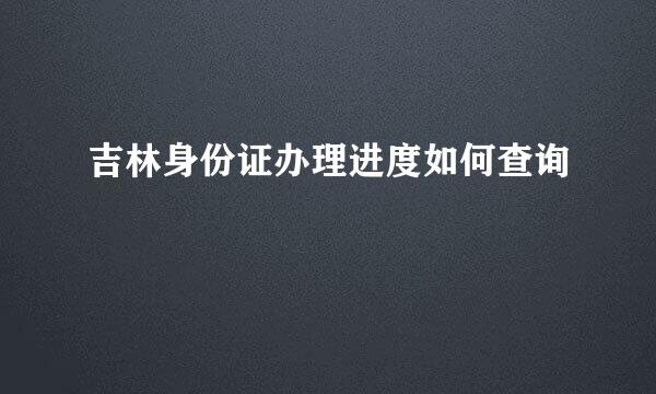 吉林身份证办理进度如何查询