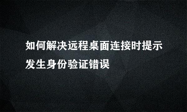 如何解决远程桌面连接时提示发生身份验证错误