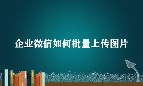 企业微信如何批量上传图片