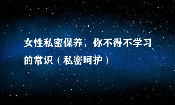 女性私密保养，你不得不学习的常识（私密呵护）