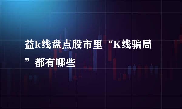 益k线盘点股市里“K线骗局”都有哪些