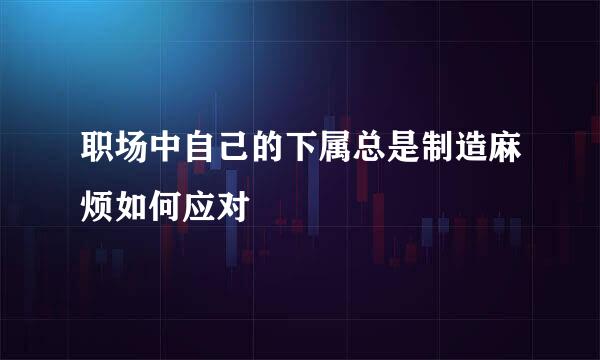 职场中自己的下属总是制造麻烦如何应对