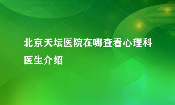 北京天坛医院在哪查看心理科医生介绍