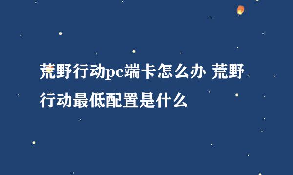 荒野行动pc端卡怎么办 荒野行动最低配置是什么