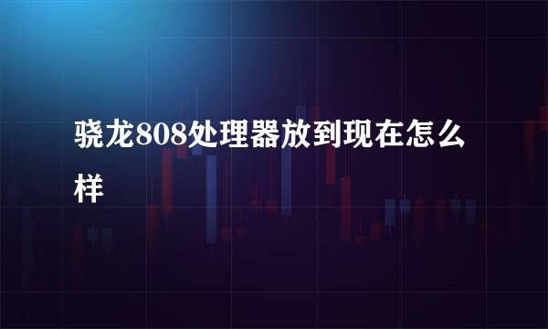 骁龙808处理器放到现在怎么样