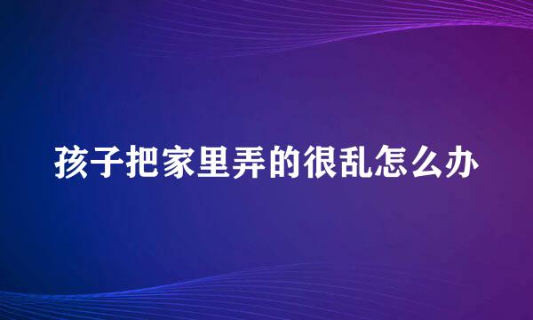 孩子把家里弄的很乱怎么办