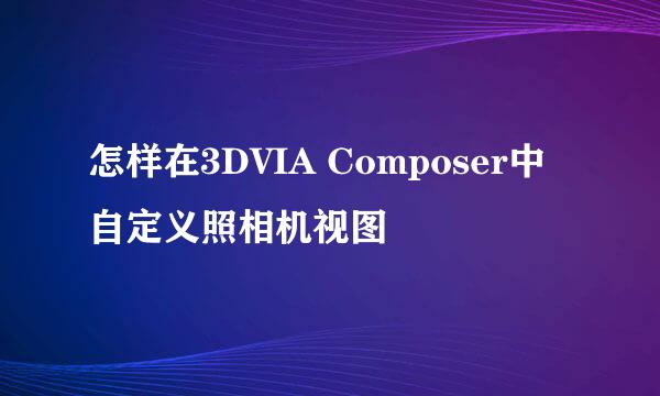怎样在3DVIA Composer中自定义照相机视图