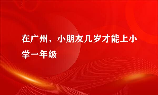 在广州，小朋友几岁才能上小学一年级
