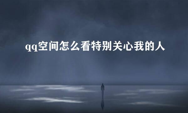 qq空间怎么看特别关心我的人