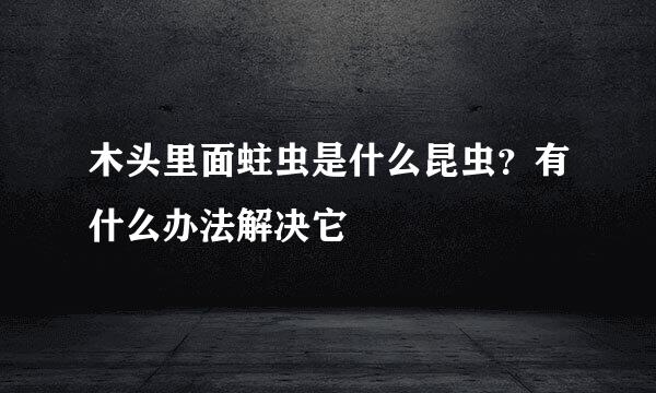 木头里面蛀虫是什么昆虫？有什么办法解决它