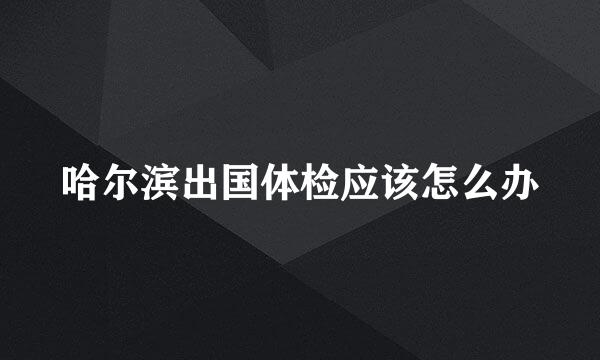 哈尔滨出国体检应该怎么办