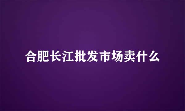合肥长江批发市场卖什么