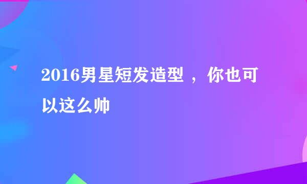 2016男星短发造型 ，你也可以这么帅