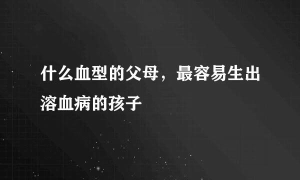什么血型的父母，最容易生出溶血病的孩子