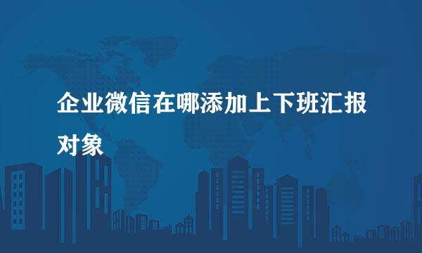 企业微信在哪添加上下班汇报对象