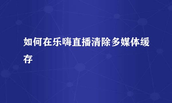 如何在乐嗨直播清除多媒体缓存