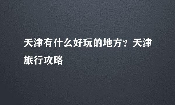 天津有什么好玩的地方？天津旅行攻略