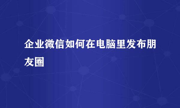 企业微信如何在电脑里发布朋友圈