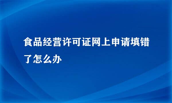 食品经营许可证网上申请填错了怎么办