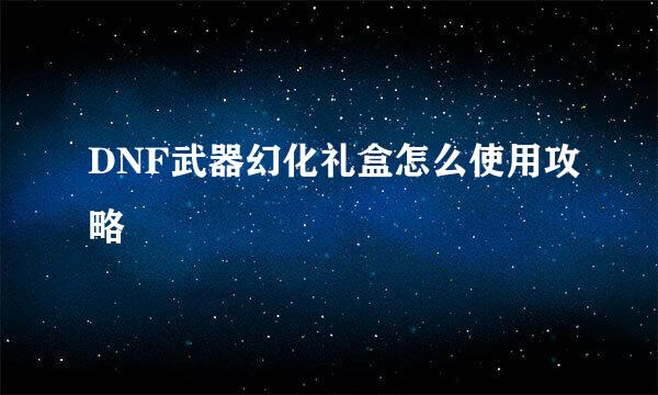 DNF武器幻化礼盒怎么使用攻略