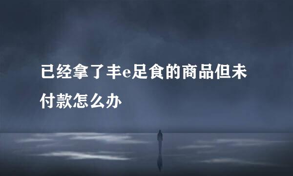 已经拿了丰e足食的商品但未付款怎么办