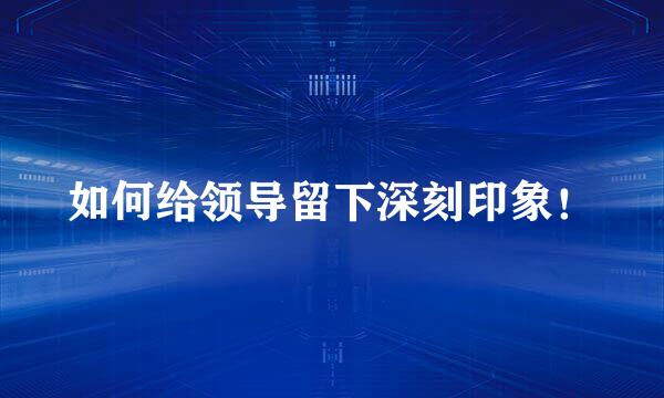 如何给领导留下深刻印象！
