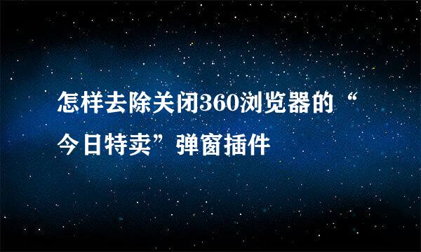 怎样去除关闭360浏览器的“今日特卖”弹窗插件