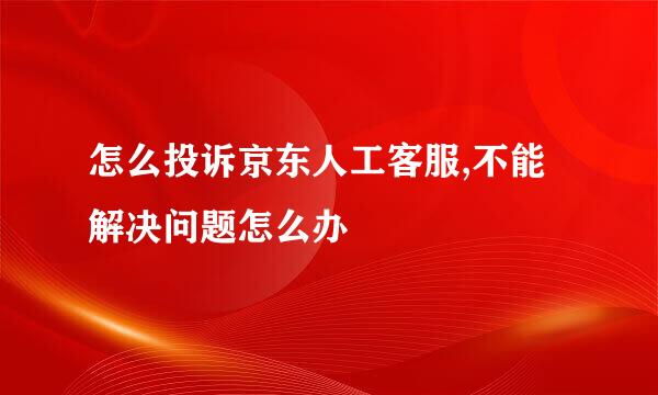 怎么投诉京东人工客服,不能解决问题怎么办