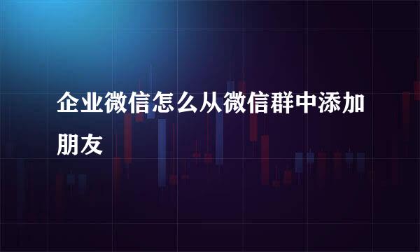 企业微信怎么从微信群中添加朋友