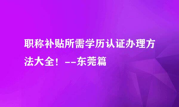 职称补贴所需学历认证办理方法大全！--东莞篇