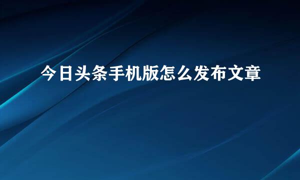 今日头条手机版怎么发布文章