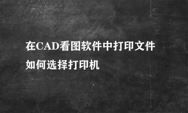 在CAD看图软件中打印文件如何选择打印机