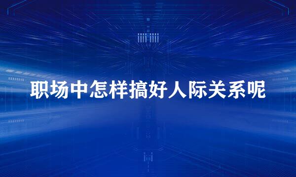 职场中怎样搞好人际关系呢
