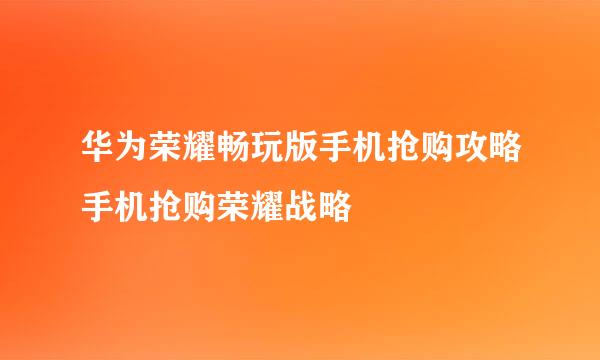 华为荣耀畅玩版手机抢购攻略手机抢购荣耀战略