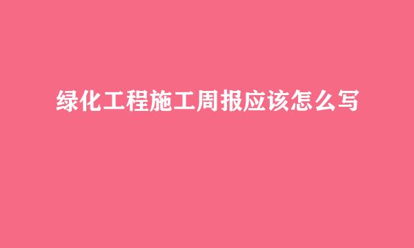 绿化工程施工周报应该怎么写