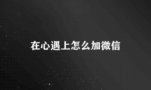 在心遇上怎么加微信