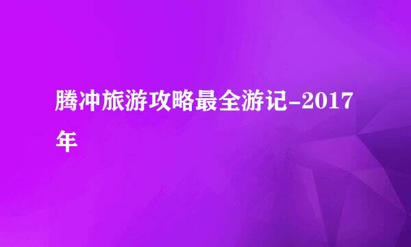 腾冲旅游攻略最全游记-2017年