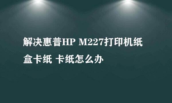 解决惠普HP M227打印机纸盒卡纸 卡纸怎么办