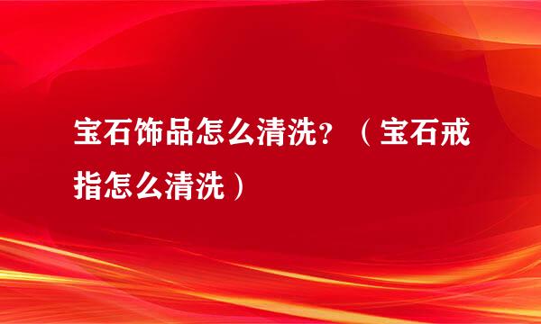宝石饰品怎么清洗？（宝石戒指怎么清洗）
