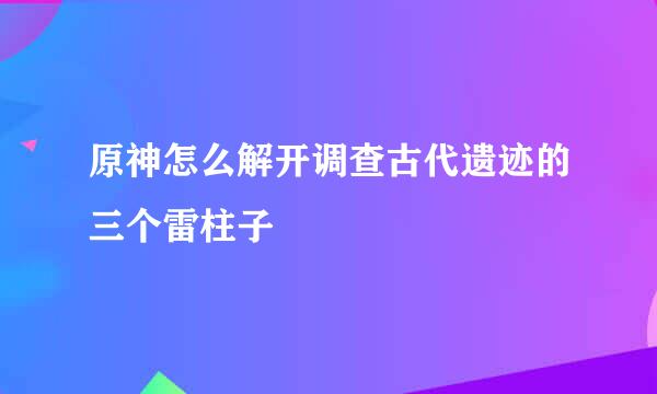 原神怎么解开调查古代遗迹的三个雷柱子