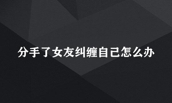 分手了女友纠缠自己怎么办