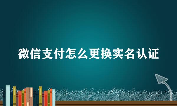 微信支付怎么更换实名认证