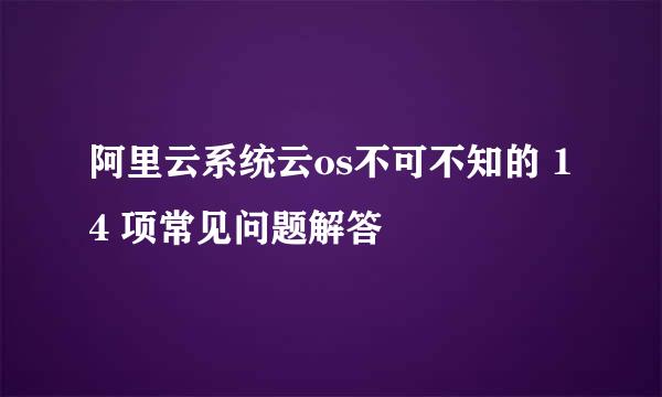 阿里云系统云os不可不知的 14 项常见问题解答