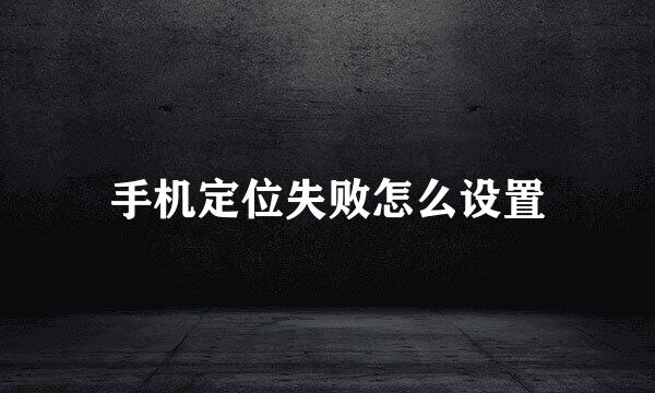 手机定位失败怎么设置