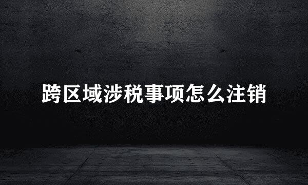 跨区域涉税事项怎么注销