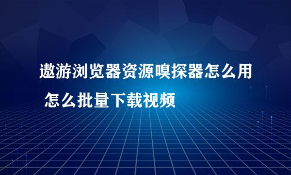 遨游浏览器资源嗅探器怎么用 怎么批量下载视频